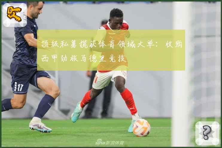 顶级私募揽获体育领域大单：收购西甲劲旅马德里竞技