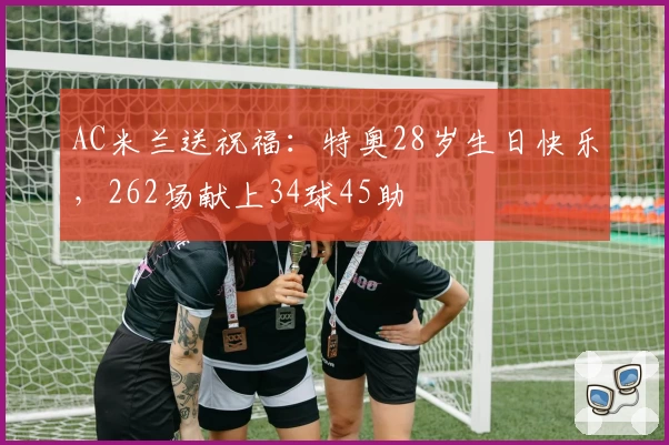 AC米兰送祝福:特奥28岁生日快乐,262场献上34球45助