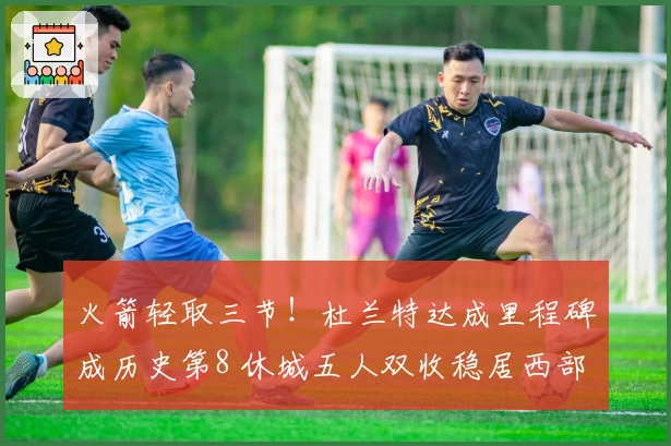 火箭轻取三节！杜兰特达成里程碑成历史第8 休城五人双收稳居西部第三