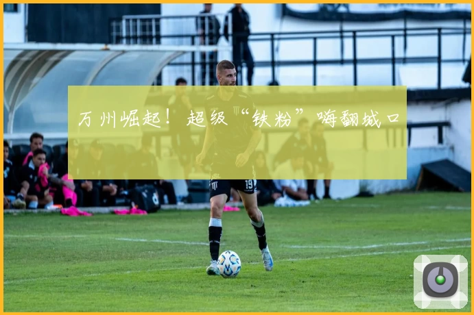 万州崛起！超级“铁粉”嗨翻城口