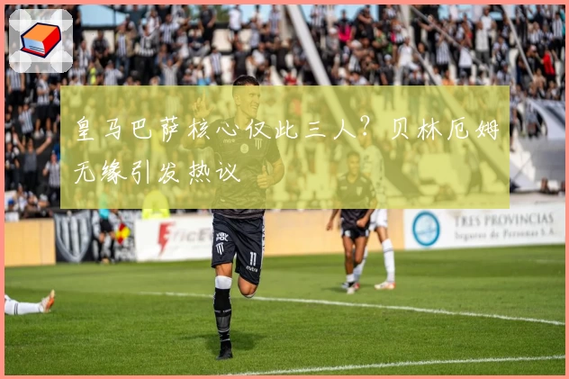 皇马巴萨核心仅此三人？贝林厄姆无缘引发热议