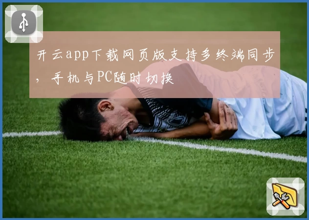 开云app下载网页版支持多终端同步，手机与PC随时切换