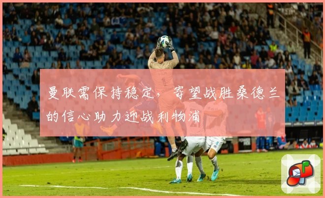 曼联需保持稳定，寄望战胜桑德兰的信心助力迎战利物浦