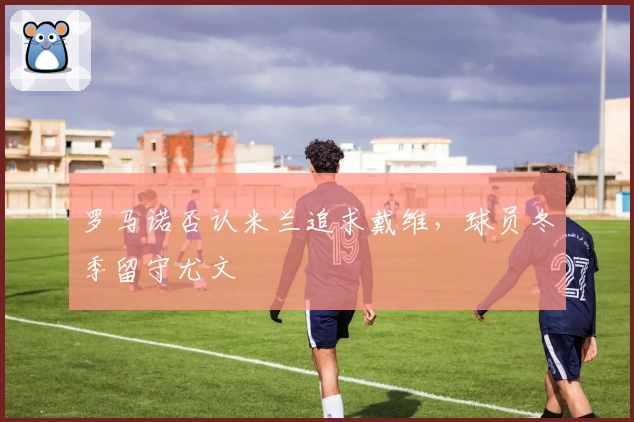 罗马诺否认米兰追求戴维，球员冬季留守尤文