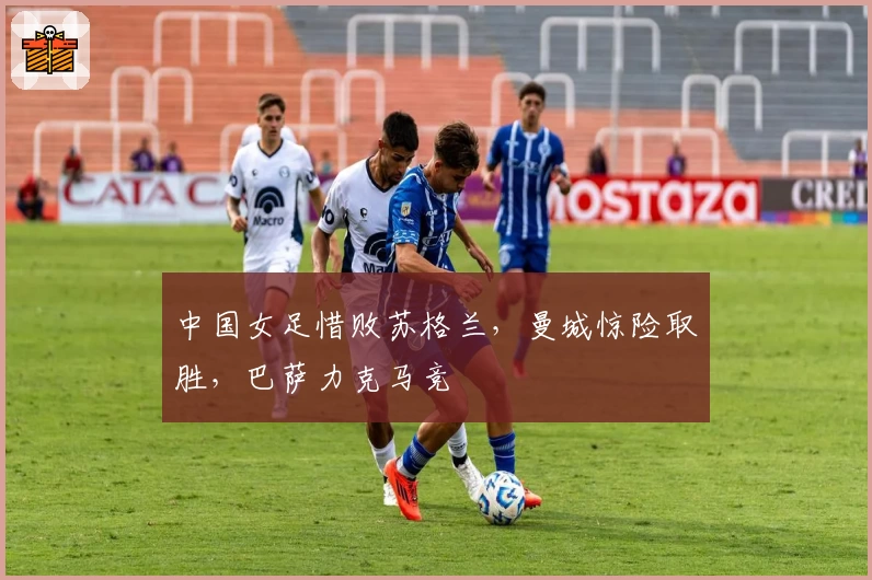 中国女足惜败苏格兰，曼城惊险取胜，巴萨力克马竞