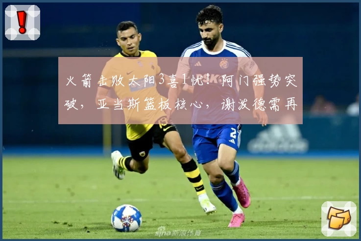 火箭击败太阳3喜1忧！阿门强势突破，亚当斯篮板核心，谢泼德需再提升