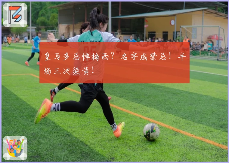 皇马多忌惮梅西？名字成禁忌！半场三次染黄！